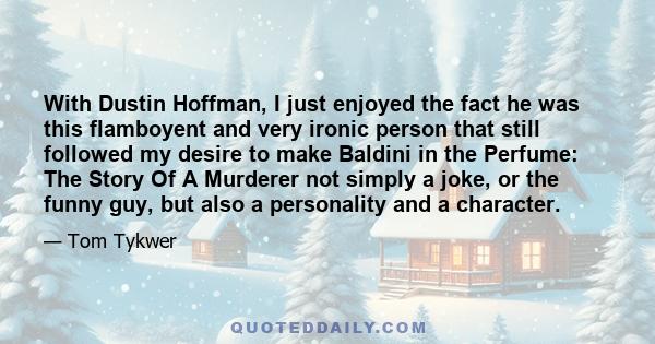 With Dustin Hoffman, I just enjoyed the fact he was this flamboyent and very ironic person that still followed my desire to make Baldini in the Perfume: The Story Of A Murderer not simply a joke, or the funny guy, but