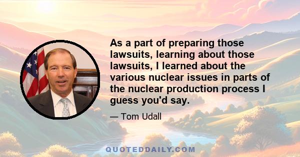 As a part of preparing those lawsuits, learning about those lawsuits, I learned about the various nuclear issues in parts of the nuclear production process I guess you'd say.