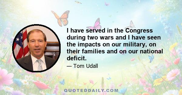 I have served in the Congress during two wars and I have seen the impacts on our military, on their families and on our national deficit.