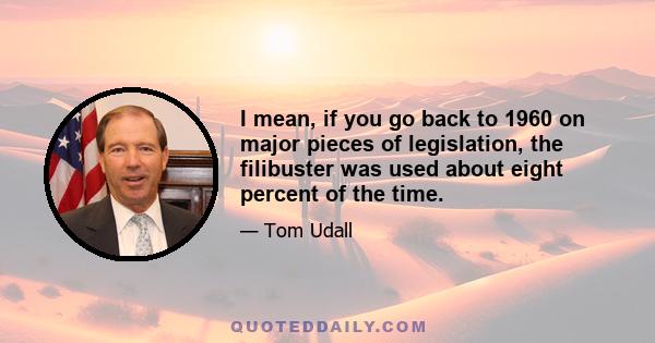 I mean, if you go back to 1960 on major pieces of legislation, the filibuster was used about eight percent of the time.