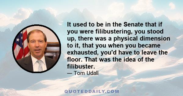 It used to be in the Senate that if you were filibustering, you stood up, there was a physical dimension to it, that you when you became exhausted, you'd have to leave the floor. That was the idea of the filibuster.