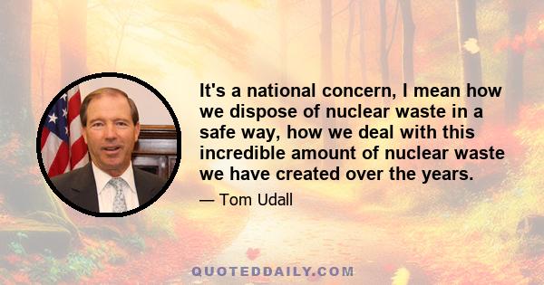 It's a national concern, I mean how we dispose of nuclear waste in a safe way, how we deal with this incredible amount of nuclear waste we have created over the years.