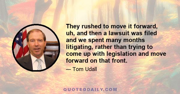 They rushed to move it forward, uh, and then a lawsuit was filed and we spent many months litigating, rather than trying to come up with legislation and move forward on that front.