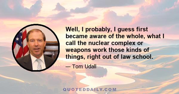 Well, I probably, I guess first became aware of the whole, what I call the nuclear complex or weapons work those kinds of things, right out of law school.