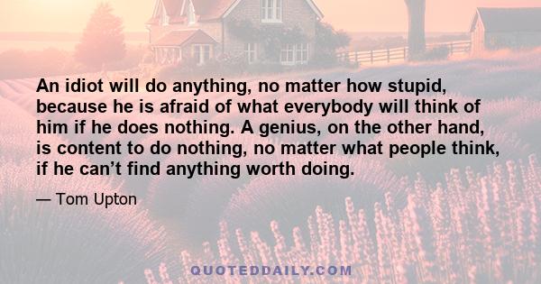 An idiot will do anything, no matter how stupid, because he is afraid of what everybody will think of him if he does nothing. A genius, on the other hand, is content to do nothing, no matter what people think, if he