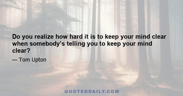 Do you realize how hard it is to keep your mind clear when somebody’s telling you to keep your mind clear?