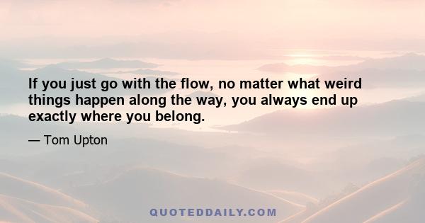 If you just go with the flow, no matter what weird things happen along the way, you always end up exactly where you belong.