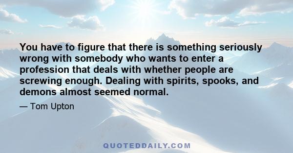 You have to figure that there is something seriously wrong with somebody who wants to enter a profession that deals with whether people are screwing enough. Dealing with spirits, spooks, and demons almost seemed normal.