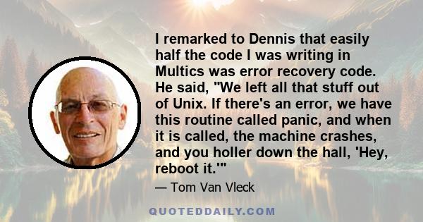 I remarked to Dennis that easily half the code I was writing in Multics was error recovery code. He said, We left all that stuff out of Unix. If there's an error, we have this routine called panic, and when it is