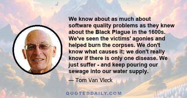 We know about as much about software quality problems as they knew about the Black Plague in the 1600s. We've seen the victims' agonies and helped burn the corpses. We don't know what causes it; we don't really know if