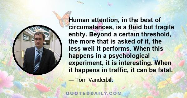 Human attention, in the best of circumstances, is a fluid but fragile entity. Beyond a certain threshold, the more that is asked of it, the less well it performs. When this happens in a psychological experiment, it is