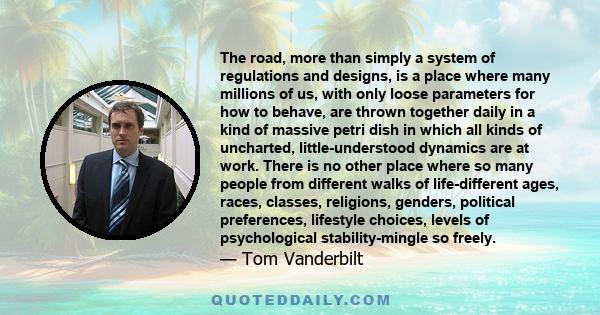 The road, more than simply a system of regulations and designs, is a place where many millions of us, with only loose parameters for how to behave, are thrown together daily in a kind of massive petri dish in which all