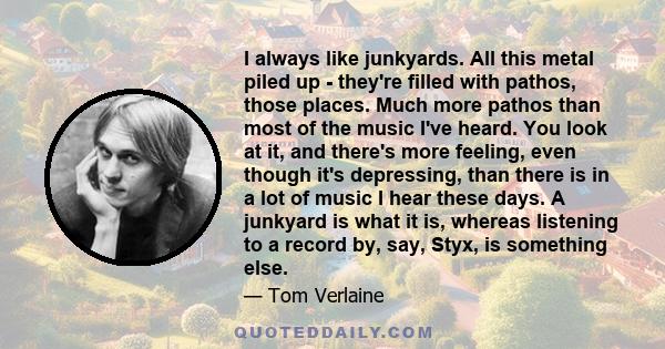 I always like junkyards. All this metal piled up - they're filled with pathos, those places. Much more pathos than most of the music I've heard. You look at it, and there's more feeling, even though it's depressing,