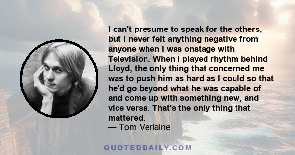 I can't presume to speak for the others, but I never felt anything negative from anyone when I was onstage with Television. When I played rhythm behind Lloyd, the only thing that concerned me was to push him as hard as