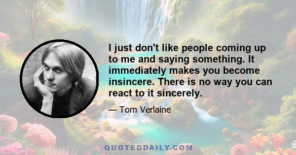 I just don't like people coming up to me and saying something. It immediately makes you become insincere. There is no way you can react to it sincerely.