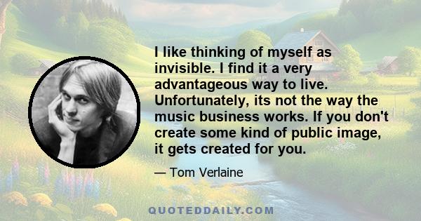 I like thinking of myself as invisible. I find it a very advantageous way to live. Unfortunately, its not the way the music business works. If you don't create some kind of public image, it gets created for you.