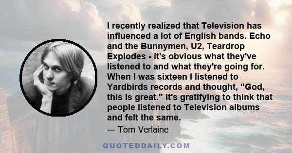 I recently realized that Television has influenced a lot of English bands. Echo and the Bunnymen, U2, Teardrop Explodes - it's obvious what they've listened to and what they're going for. When I was sixteen I listened