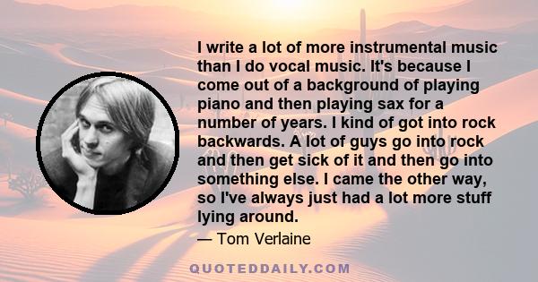 I write a lot of more instrumental music than I do vocal music. It's because I come out of a background of playing piano and then playing sax for a number of years. I kind of got into rock backwards. A lot of guys go