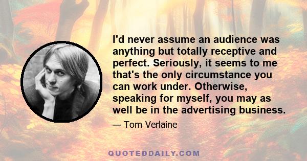 I'd never assume an audience was anything but totally receptive and perfect. Seriously, it seems to me that's the only circumstance you can work under. Otherwise, speaking for myself, you may as well be in the