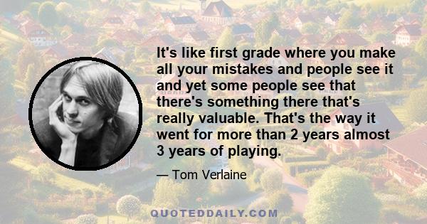 It's like first grade where you make all your mistakes and people see it and yet some people see that there's something there that's really valuable. That's the way it went for more than 2 years almost 3 years of