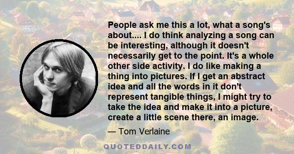 People ask me this a lot, what a song's about.... I do think analyzing a song can be interesting, although it doesn't necessarily get to the point. It's a whole other side activity. I do like making a thing into