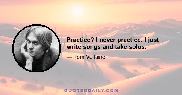 Practice? I never practice. I just write songs and take solos.