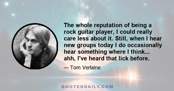 The whole reputation of being a rock guitar player, I could really care less about it. Still, when I hear new groups today I do occasionally hear something where I think... ahh, I've heard that lick before.