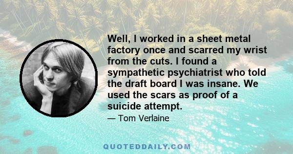 Well, I worked in a sheet metal factory once and scarred my wrist from the cuts. I found a sympathetic psychiatrist who told the draft board I was insane. We used the scars as proof of a suicide attempt.