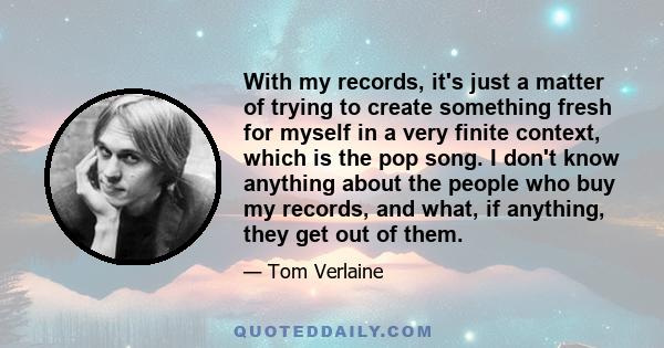 With my records, it's just a matter of trying to create something fresh for myself in a very finite context, which is the pop song. I don't know anything about the people who buy my records, and what, if anything, they