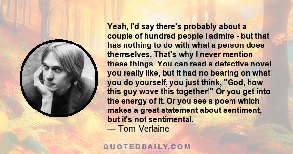 Yeah, I'd say there's probably about a couple of hundred people I admire - but that has nothing to do with what a person does themselves. That's why I never mention these things. You can read a detective novel you