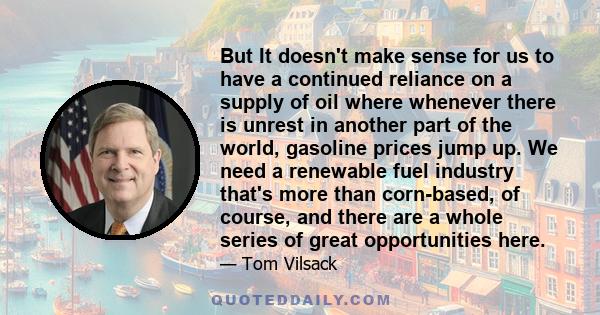 But It doesn't make sense for us to have a continued reliance on a supply of oil where whenever there is unrest in another part of the world, gasoline prices jump up. We need a renewable fuel industry that's more than