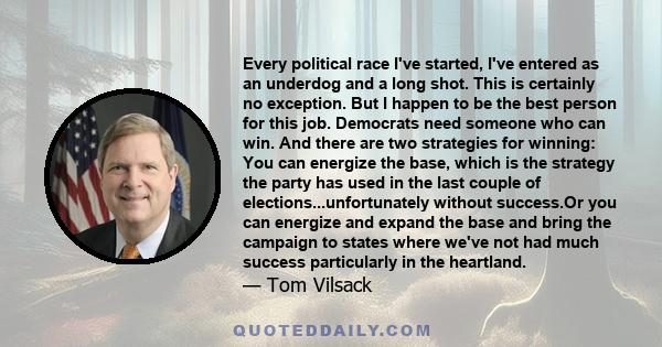 Every political race I've started, I've entered as an underdog and a long shot. This is certainly no exception. But I happen to be the best person for this job. Democrats need someone who can win. And there are two