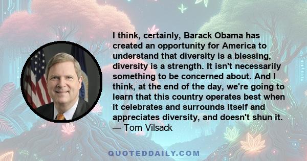 I think, certainly, Barack Obama has created an opportunity for America to understand that diversity is a blessing, diversity is a strength. It isn't necessarily something to be concerned about. And I think, at the end