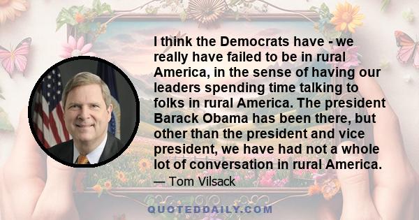 I think the Democrats have - we really have failed to be in rural America, in the sense of having our leaders spending time talking to folks in rural America. The president Barack Obama has been there, but other than