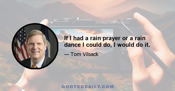 If I had a rain prayer or a rain dance I could do, I would do it.