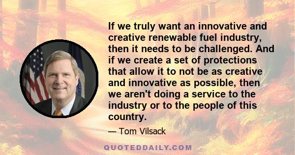 If we truly want an innovative and creative renewable fuel industry, then it needs to be challenged. And if we create a set of protections that allow it to not be as creative and innovative as possible, then we aren't