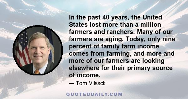 In the past 40 years, the United States lost more than a million farmers and ranchers. Many of our farmers are aging. Today, only nine percent of family farm income comes from farming, and more and more of our farmers