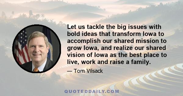 Let us tackle the big issues with bold ideas that transform Iowa to accomplish our shared mission to grow Iowa, and realize our shared vision of Iowa as the best place to live, work and raise a family.