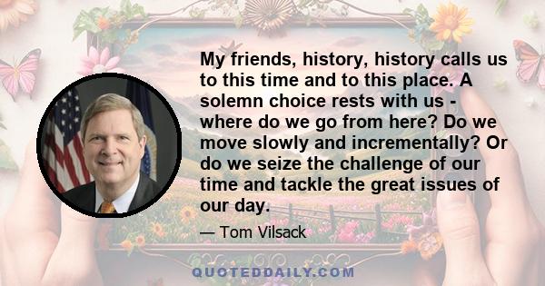 My friends, history, history calls us to this time and to this place. A solemn choice rests with us - where do we go from here? Do we move slowly and incrementally? Or do we seize the challenge of our time and tackle