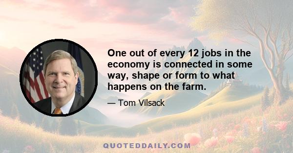 One out of every 12 jobs in the economy is connected in some way, shape or form to what happens on the farm.