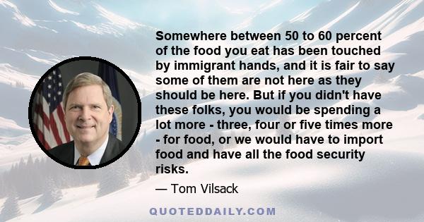 Somewhere between 50 to 60 percent of the food you eat has been touched by immigrant hands, and it is fair to say some of them are not here as they should be here. But if you didn't have these folks, you would be