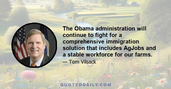 The Obama administration will continue to fight for a comprehensive immigration solution that includes AgJobs and a stable workforce for our farms.