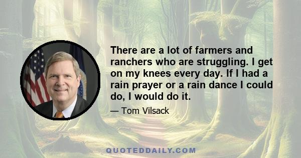 There are a lot of farmers and ranchers who are struggling. I get on my knees every day. If I had a rain prayer or a rain dance I could do, I would do it.