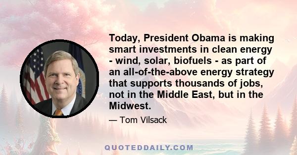 Today, President Obama is making smart investments in clean energy - wind, solar, biofuels - as part of an all-of-the-above energy strategy that supports thousands of jobs, not in the Middle East, but in the Midwest.