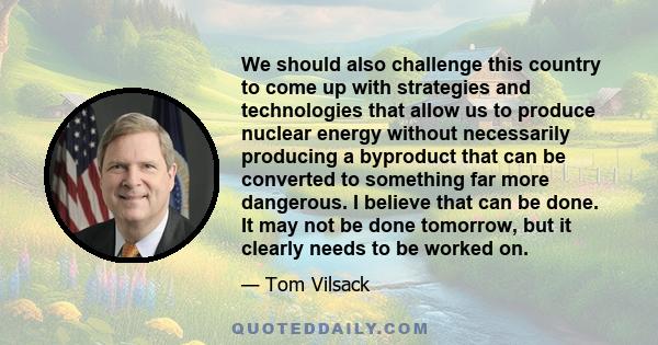 We should also challenge this country to come up with strategies and technologies that allow us to produce nuclear energy without necessarily producing a byproduct that can be converted to something far more dangerous.