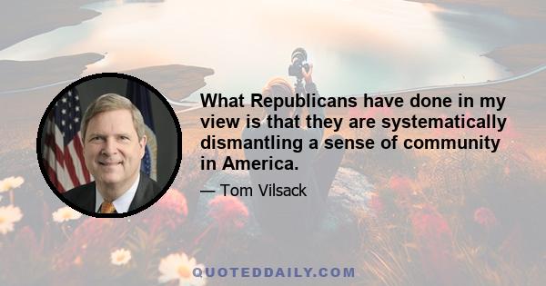 What Republicans have done in my view is that they are systematically dismantling a sense of community in America.