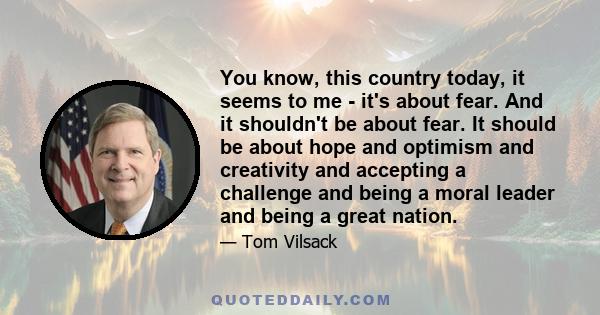 You know, this country today, it seems to me - it's about fear. And it shouldn't be about fear. It should be about hope and optimism and creativity and accepting a challenge and being a moral leader and being a great