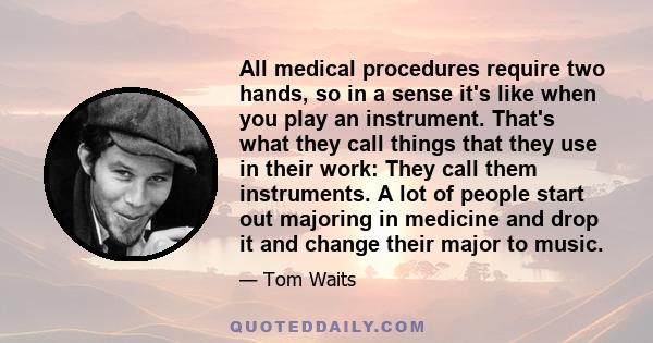 All medical procedures require two hands, so in a sense it's like when you play an instrument. That's what they call things that they use in their work: They call them instruments. A lot of people start out majoring in