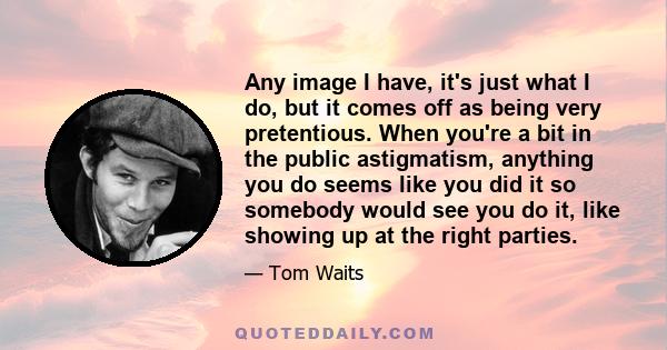 Any image I have, it's just what I do, but it comes off as being very pretentious. When you're a bit in the public astigmatism, anything you do seems like you did it so somebody would see you do it, like showing up at