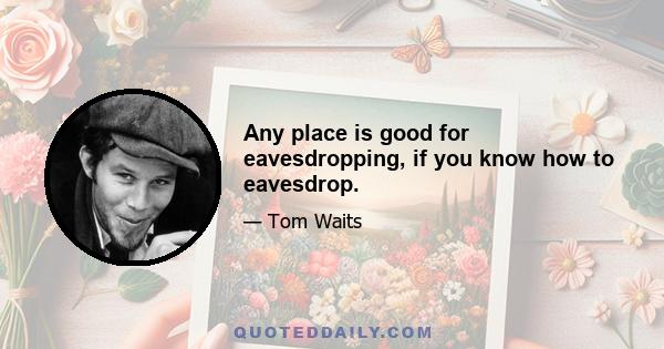 Any place is good for eavesdropping, if you know how to eavesdrop.